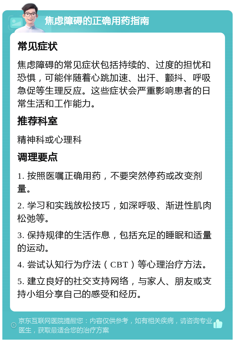 焦虑障碍的正确用药指南 常见症状 焦虑障碍的常见症状包括持续的、过度的担忧和恐惧，可能伴随着心跳加速、出汗、颤抖、呼吸急促等生理反应。这些症状会严重影响患者的日常生活和工作能力。 推荐科室 精神科或心理科 调理要点 1. 按照医嘱正确用药，不要突然停药或改变剂量。 2. 学习和实践放松技巧，如深呼吸、渐进性肌肉松弛等。 3. 保持规律的生活作息，包括充足的睡眠和适量的运动。 4. 尝试认知行为疗法（CBT）等心理治疗方法。 5. 建立良好的社交支持网络，与家人、朋友或支持小组分享自己的感受和经历。