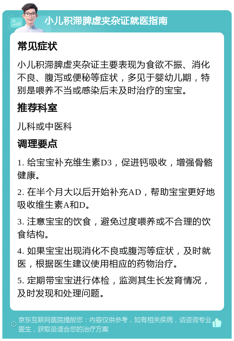 小儿积滞脾虚夹杂证就医指南 常见症状 小儿积滞脾虚夹杂证主要表现为食欲不振、消化不良、腹泻或便秘等症状，多见于婴幼儿期，特别是喂养不当或感染后未及时治疗的宝宝。 推荐科室 儿科或中医科 调理要点 1. 给宝宝补充维生素D3，促进钙吸收，增强骨骼健康。 2. 在半个月大以后开始补充AD，帮助宝宝更好地吸收维生素A和D。 3. 注意宝宝的饮食，避免过度喂养或不合理的饮食结构。 4. 如果宝宝出现消化不良或腹泻等症状，及时就医，根据医生建议使用相应的药物治疗。 5. 定期带宝宝进行体检，监测其生长发育情况，及时发现和处理问题。