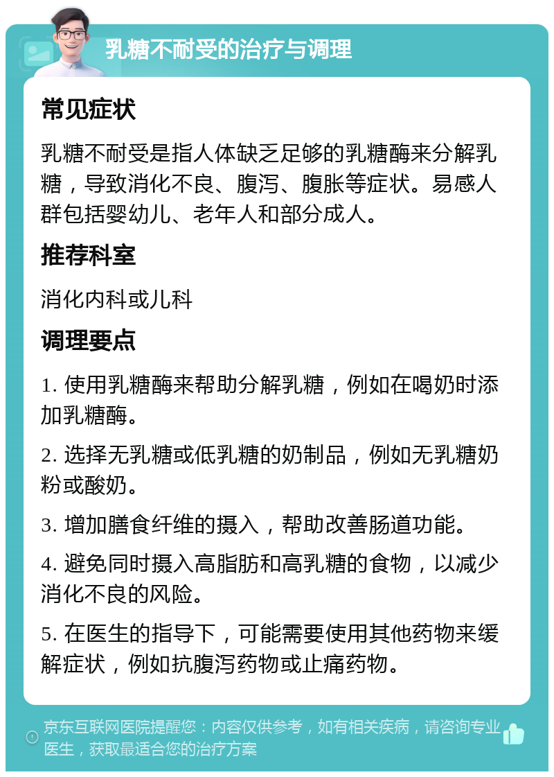 乳糖不耐受的治疗与调理 常见症状 乳糖不耐受是指人体缺乏足够的乳糖酶来分解乳糖，导致消化不良、腹泻、腹胀等症状。易感人群包括婴幼儿、老年人和部分成人。 推荐科室 消化内科或儿科 调理要点 1. 使用乳糖酶来帮助分解乳糖，例如在喝奶时添加乳糖酶。 2. 选择无乳糖或低乳糖的奶制品，例如无乳糖奶粉或酸奶。 3. 增加膳食纤维的摄入，帮助改善肠道功能。 4. 避免同时摄入高脂肪和高乳糖的食物，以减少消化不良的风险。 5. 在医生的指导下，可能需要使用其他药物来缓解症状，例如抗腹泻药物或止痛药物。