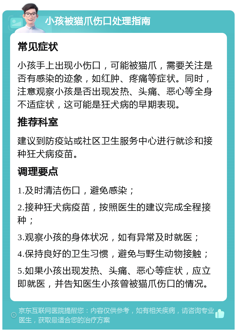 小孩被猫爪伤口处理指南 常见症状 小孩手上出现小伤口，可能被猫爪，需要关注是否有感染的迹象，如红肿、疼痛等症状。同时，注意观察小孩是否出现发热、头痛、恶心等全身不适症状，这可能是狂犬病的早期表现。 推荐科室 建议到防疫站或社区卫生服务中心进行就诊和接种狂犬病疫苗。 调理要点 1.及时清洁伤口，避免感染； 2.接种狂犬病疫苗，按照医生的建议完成全程接种； 3.观察小孩的身体状况，如有异常及时就医； 4.保持良好的卫生习惯，避免与野生动物接触； 5.如果小孩出现发热、头痛、恶心等症状，应立即就医，并告知医生小孩曾被猫爪伤口的情况。