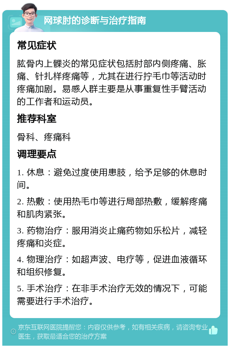 网球肘的诊断与治疗指南 常见症状 肱骨内上髁炎的常见症状包括肘部内侧疼痛、胀痛、针扎样疼痛等，尤其在进行拧毛巾等活动时疼痛加剧。易感人群主要是从事重复性手臂活动的工作者和运动员。 推荐科室 骨科、疼痛科 调理要点 1. 休息：避免过度使用患肢，给予足够的休息时间。 2. 热敷：使用热毛巾等进行局部热敷，缓解疼痛和肌肉紧张。 3. 药物治疗：服用消炎止痛药物如乐松片，减轻疼痛和炎症。 4. 物理治疗：如超声波、电疗等，促进血液循环和组织修复。 5. 手术治疗：在非手术治疗无效的情况下，可能需要进行手术治疗。