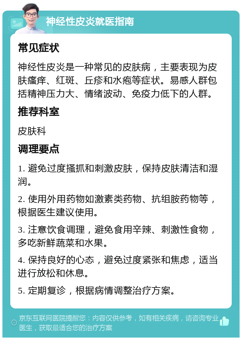 神经性皮炎就医指南 常见症状 神经性皮炎是一种常见的皮肤病，主要表现为皮肤瘙痒、红斑、丘疹和水疱等症状。易感人群包括精神压力大、情绪波动、免疫力低下的人群。 推荐科室 皮肤科 调理要点 1. 避免过度搔抓和刺激皮肤，保持皮肤清洁和湿润。 2. 使用外用药物如激素类药物、抗组胺药物等，根据医生建议使用。 3. 注意饮食调理，避免食用辛辣、刺激性食物，多吃新鲜蔬菜和水果。 4. 保持良好的心态，避免过度紧张和焦虑，适当进行放松和休息。 5. 定期复诊，根据病情调整治疗方案。