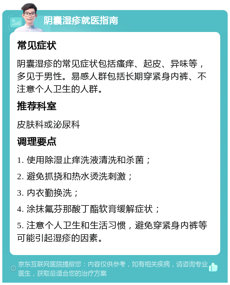 阴囊湿疹就医指南 常见症状 阴囊湿疹的常见症状包括瘙痒、起皮、异味等，多见于男性。易感人群包括长期穿紧身内裤、不注意个人卫生的人群。 推荐科室 皮肤科或泌尿科 调理要点 1. 使用除湿止痒洗液清洗和杀菌； 2. 避免抓挠和热水烫洗刺激； 3. 内衣勤换洗； 4. 涂抹氟芬那酸丁酯软膏缓解症状； 5. 注意个人卫生和生活习惯，避免穿紧身内裤等可能引起湿疹的因素。