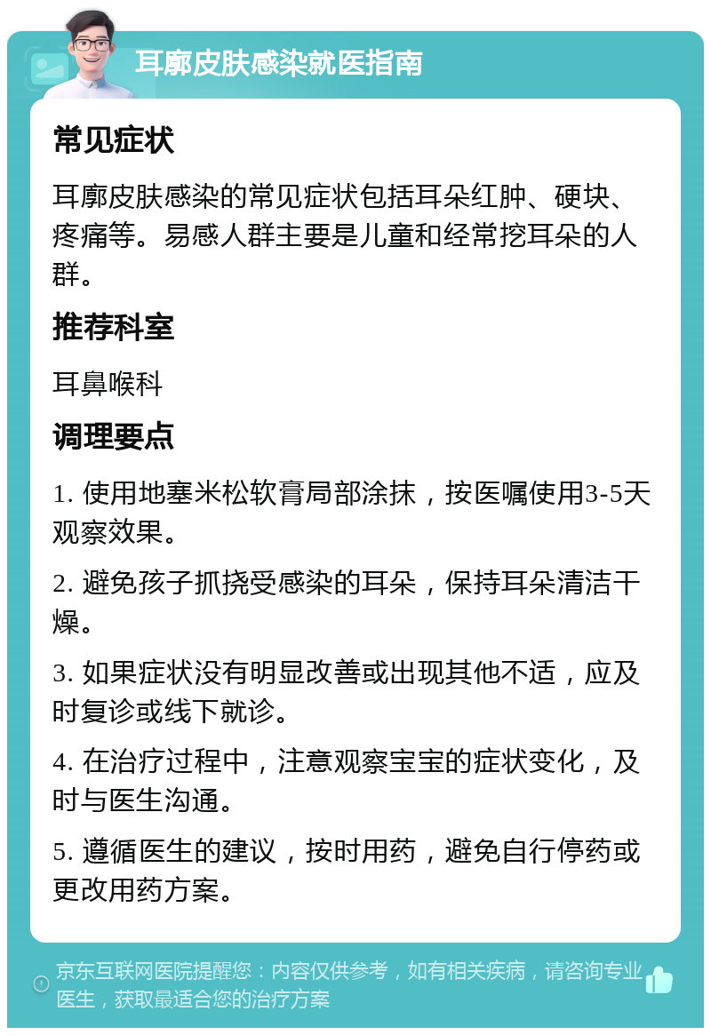 耳廓皮肤感染就医指南 常见症状 耳廓皮肤感染的常见症状包括耳朵红肿、硬块、疼痛等。易感人群主要是儿童和经常挖耳朵的人群。 推荐科室 耳鼻喉科 调理要点 1. 使用地塞米松软膏局部涂抹，按医嘱使用3-5天观察效果。 2. 避免孩子抓挠受感染的耳朵，保持耳朵清洁干燥。 3. 如果症状没有明显改善或出现其他不适，应及时复诊或线下就诊。 4. 在治疗过程中，注意观察宝宝的症状变化，及时与医生沟通。 5. 遵循医生的建议，按时用药，避免自行停药或更改用药方案。