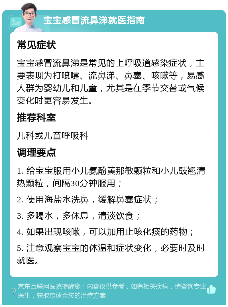 宝宝感冒流鼻涕就医指南 常见症状 宝宝感冒流鼻涕是常见的上呼吸道感染症状，主要表现为打喷嚏、流鼻涕、鼻塞、咳嗽等，易感人群为婴幼儿和儿童，尤其是在季节交替或气候变化时更容易发生。 推荐科室 儿科或儿童呼吸科 调理要点 1. 给宝宝服用小儿氨酚黄那敏颗粒和小儿豉翘清热颗粒，间隔30分钟服用； 2. 使用海盐水洗鼻，缓解鼻塞症状； 3. 多喝水，多休息，清淡饮食； 4. 如果出现咳嗽，可以加用止咳化痰的药物； 5. 注意观察宝宝的体温和症状变化，必要时及时就医。