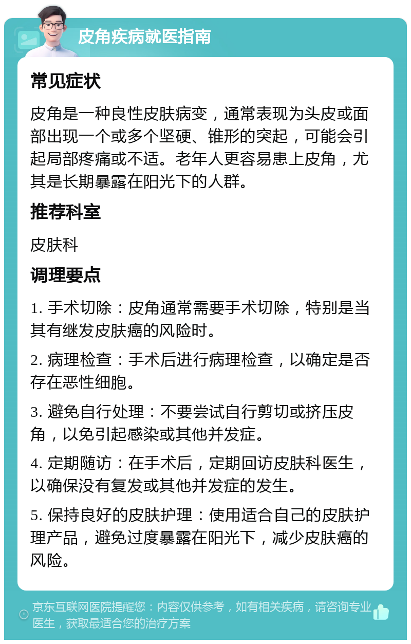 皮角疾病就医指南 常见症状 皮角是一种良性皮肤病变，通常表现为头皮或面部出现一个或多个坚硬、锥形的突起，可能会引起局部疼痛或不适。老年人更容易患上皮角，尤其是长期暴露在阳光下的人群。 推荐科室 皮肤科 调理要点 1. 手术切除：皮角通常需要手术切除，特别是当其有继发皮肤癌的风险时。 2. 病理检查：手术后进行病理检查，以确定是否存在恶性细胞。 3. 避免自行处理：不要尝试自行剪切或挤压皮角，以免引起感染或其他并发症。 4. 定期随访：在手术后，定期回访皮肤科医生，以确保没有复发或其他并发症的发生。 5. 保持良好的皮肤护理：使用适合自己的皮肤护理产品，避免过度暴露在阳光下，减少皮肤癌的风险。