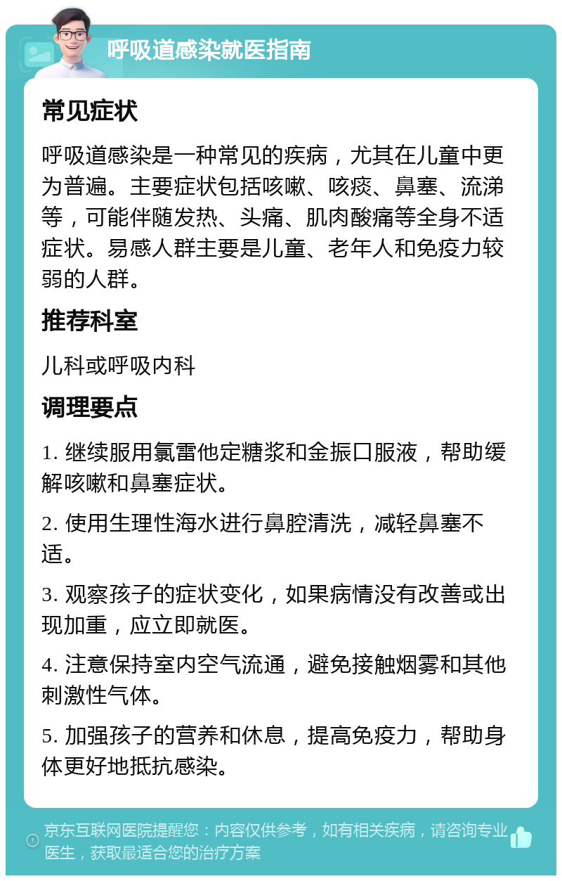 呼吸道感染就医指南 常见症状 呼吸道感染是一种常见的疾病，尤其在儿童中更为普遍。主要症状包括咳嗽、咳痰、鼻塞、流涕等，可能伴随发热、头痛、肌肉酸痛等全身不适症状。易感人群主要是儿童、老年人和免疫力较弱的人群。 推荐科室 儿科或呼吸内科 调理要点 1. 继续服用氯雷他定糖浆和金振口服液，帮助缓解咳嗽和鼻塞症状。 2. 使用生理性海水进行鼻腔清洗，减轻鼻塞不适。 3. 观察孩子的症状变化，如果病情没有改善或出现加重，应立即就医。 4. 注意保持室内空气流通，避免接触烟雾和其他刺激性气体。 5. 加强孩子的营养和休息，提高免疫力，帮助身体更好地抵抗感染。