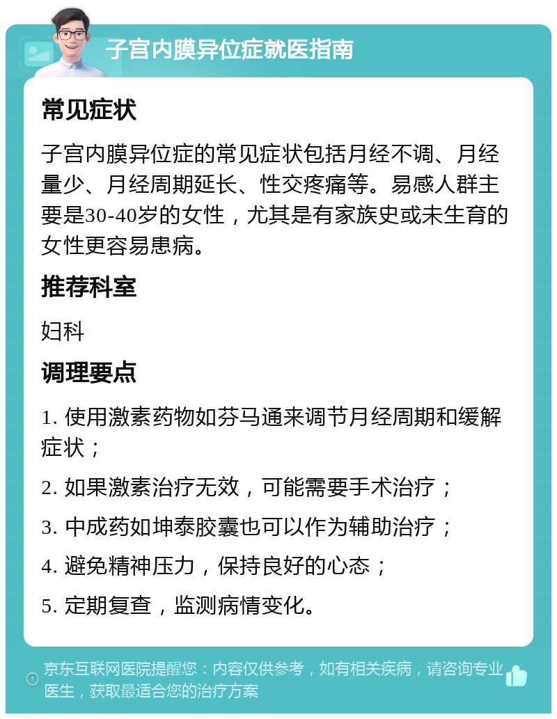 子宫内膜异位症就医指南 常见症状 子宫内膜异位症的常见症状包括月经不调、月经量少、月经周期延长、性交疼痛等。易感人群主要是30-40岁的女性，尤其是有家族史或未生育的女性更容易患病。 推荐科室 妇科 调理要点 1. 使用激素药物如芬马通来调节月经周期和缓解症状； 2. 如果激素治疗无效，可能需要手术治疗； 3. 中成药如坤泰胶囊也可以作为辅助治疗； 4. 避免精神压力，保持良好的心态； 5. 定期复查，监测病情变化。