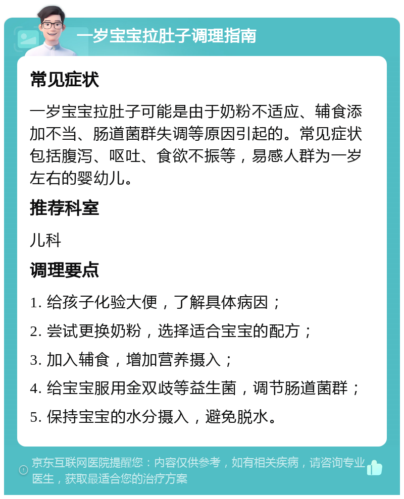 一岁宝宝拉肚子调理指南 常见症状 一岁宝宝拉肚子可能是由于奶粉不适应、辅食添加不当、肠道菌群失调等原因引起的。常见症状包括腹泻、呕吐、食欲不振等，易感人群为一岁左右的婴幼儿。 推荐科室 儿科 调理要点 1. 给孩子化验大便，了解具体病因； 2. 尝试更换奶粉，选择适合宝宝的配方； 3. 加入辅食，增加营养摄入； 4. 给宝宝服用金双歧等益生菌，调节肠道菌群； 5. 保持宝宝的水分摄入，避免脱水。