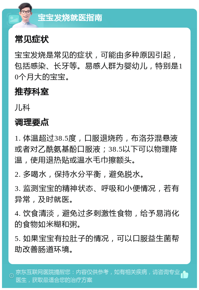 宝宝发烧就医指南 常见症状 宝宝发烧是常见的症状，可能由多种原因引起，包括感染、长牙等。易感人群为婴幼儿，特别是10个月大的宝宝。 推荐科室 儿科 调理要点 1. 体温超过38.5度，口服退烧药，布洛芬混悬液或者对乙酰氨基酚口服液；38.5以下可以物理降温，使用退热贴或温水毛巾擦额头。 2. 多喝水，保持水分平衡，避免脱水。 3. 监测宝宝的精神状态、呼吸和小便情况，若有异常，及时就医。 4. 饮食清淡，避免过多刺激性食物，给予易消化的食物如米糊和粥。 5. 如果宝宝有拉肚子的情况，可以口服益生菌帮助改善肠道环境。