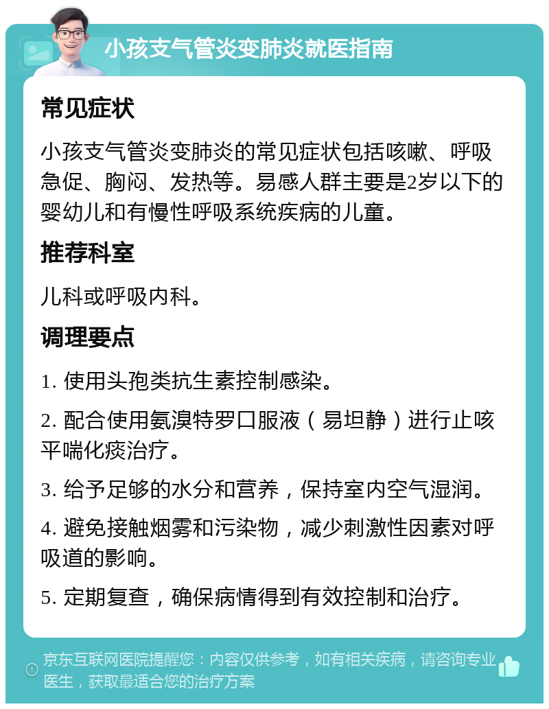 小孩支气管炎变肺炎就医指南 常见症状 小孩支气管炎变肺炎的常见症状包括咳嗽、呼吸急促、胸闷、发热等。易感人群主要是2岁以下的婴幼儿和有慢性呼吸系统疾病的儿童。 推荐科室 儿科或呼吸内科。 调理要点 1. 使用头孢类抗生素控制感染。 2. 配合使用氨溴特罗口服液（易坦静）进行止咳平喘化痰治疗。 3. 给予足够的水分和营养，保持室内空气湿润。 4. 避免接触烟雾和污染物，减少刺激性因素对呼吸道的影响。 5. 定期复查，确保病情得到有效控制和治疗。