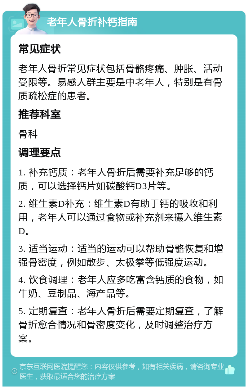 老年人骨折补钙指南 常见症状 老年人骨折常见症状包括骨骼疼痛、肿胀、活动受限等。易感人群主要是中老年人，特别是有骨质疏松症的患者。 推荐科室 骨科 调理要点 1. 补充钙质：老年人骨折后需要补充足够的钙质，可以选择钙片如碳酸钙D3片等。 2. 维生素D补充：维生素D有助于钙的吸收和利用，老年人可以通过食物或补充剂来摄入维生素D。 3. 适当运动：适当的运动可以帮助骨骼恢复和增强骨密度，例如散步、太极拳等低强度运动。 4. 饮食调理：老年人应多吃富含钙质的食物，如牛奶、豆制品、海产品等。 5. 定期复查：老年人骨折后需要定期复查，了解骨折愈合情况和骨密度变化，及时调整治疗方案。