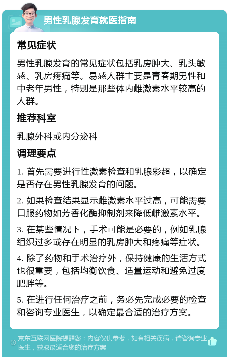 男性乳腺发育就医指南 常见症状 男性乳腺发育的常见症状包括乳房肿大、乳头敏感、乳房疼痛等。易感人群主要是青春期男性和中老年男性，特别是那些体内雌激素水平较高的人群。 推荐科室 乳腺外科或内分泌科 调理要点 1. 首先需要进行性激素检查和乳腺彩超，以确定是否存在男性乳腺发育的问题。 2. 如果检查结果显示雌激素水平过高，可能需要口服药物如芳香化酶抑制剂来降低雌激素水平。 3. 在某些情况下，手术可能是必要的，例如乳腺组织过多或存在明显的乳房肿大和疼痛等症状。 4. 除了药物和手术治疗外，保持健康的生活方式也很重要，包括均衡饮食、适量运动和避免过度肥胖等。 5. 在进行任何治疗之前，务必先完成必要的检查和咨询专业医生，以确定最合适的治疗方案。