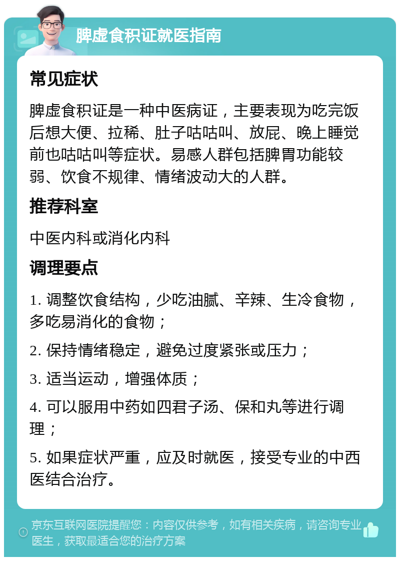 脾虚食积证就医指南 常见症状 脾虚食积证是一种中医病证，主要表现为吃完饭后想大便、拉稀、肚子咕咕叫、放屁、晚上睡觉前也咕咕叫等症状。易感人群包括脾胃功能较弱、饮食不规律、情绪波动大的人群。 推荐科室 中医内科或消化内科 调理要点 1. 调整饮食结构，少吃油腻、辛辣、生冷食物，多吃易消化的食物； 2. 保持情绪稳定，避免过度紧张或压力； 3. 适当运动，增强体质； 4. 可以服用中药如四君子汤、保和丸等进行调理； 5. 如果症状严重，应及时就医，接受专业的中西医结合治疗。