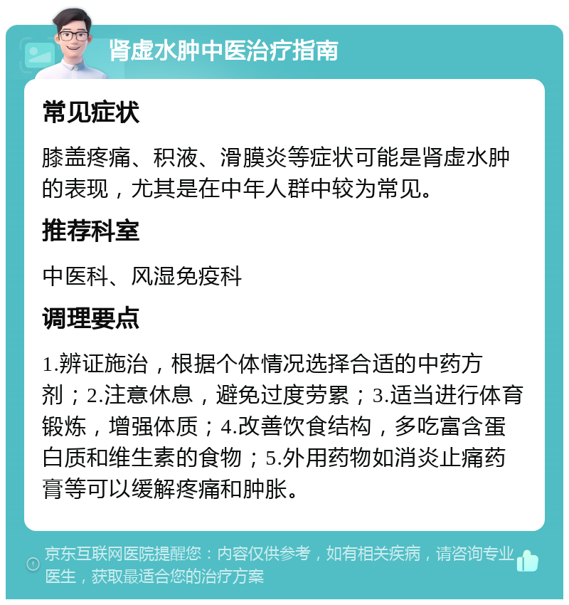 肾虚水肿中医治疗指南 常见症状 膝盖疼痛、积液、滑膜炎等症状可能是肾虚水肿的表现，尤其是在中年人群中较为常见。 推荐科室 中医科、风湿免疫科 调理要点 1.辨证施治，根据个体情况选择合适的中药方剂；2.注意休息，避免过度劳累；3.适当进行体育锻炼，增强体质；4.改善饮食结构，多吃富含蛋白质和维生素的食物；5.外用药物如消炎止痛药膏等可以缓解疼痛和肿胀。