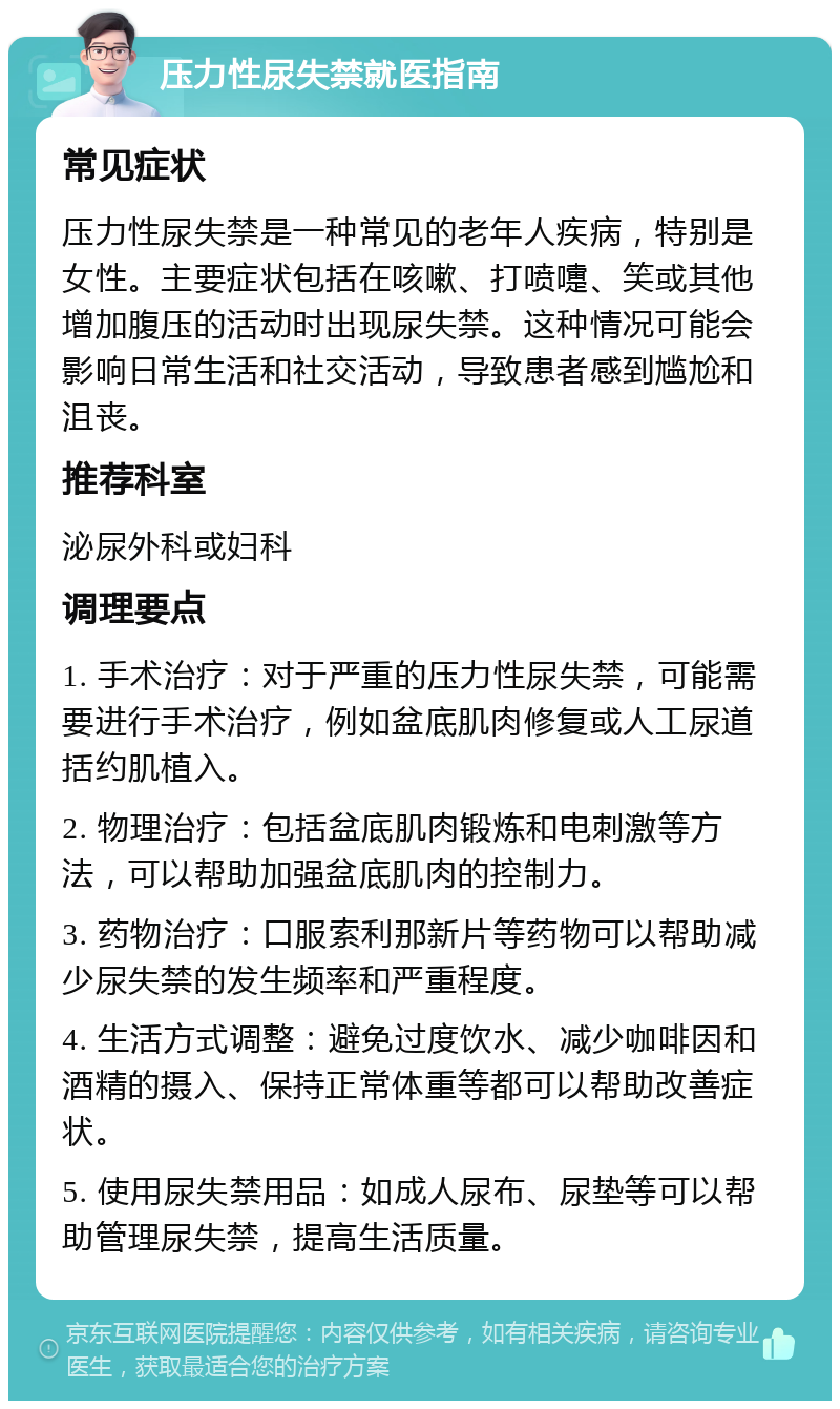 压力性尿失禁就医指南 常见症状 压力性尿失禁是一种常见的老年人疾病，特别是女性。主要症状包括在咳嗽、打喷嚏、笑或其他增加腹压的活动时出现尿失禁。这种情况可能会影响日常生活和社交活动，导致患者感到尴尬和沮丧。 推荐科室 泌尿外科或妇科 调理要点 1. 手术治疗：对于严重的压力性尿失禁，可能需要进行手术治疗，例如盆底肌肉修复或人工尿道括约肌植入。 2. 物理治疗：包括盆底肌肉锻炼和电刺激等方法，可以帮助加强盆底肌肉的控制力。 3. 药物治疗：口服索利那新片等药物可以帮助减少尿失禁的发生频率和严重程度。 4. 生活方式调整：避免过度饮水、减少咖啡因和酒精的摄入、保持正常体重等都可以帮助改善症状。 5. 使用尿失禁用品：如成人尿布、尿垫等可以帮助管理尿失禁，提高生活质量。