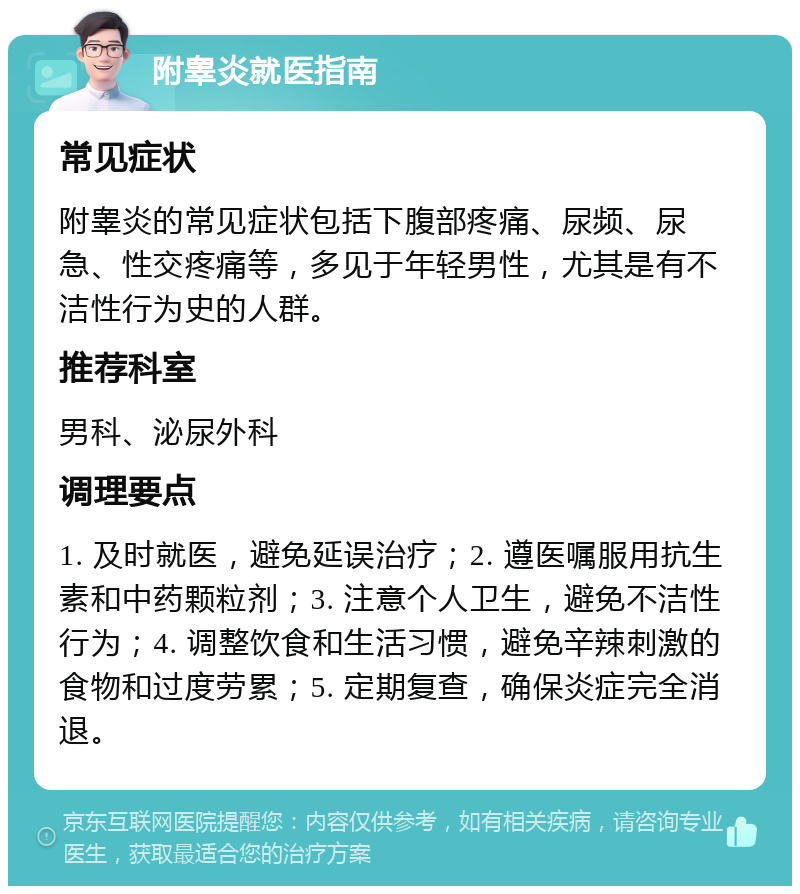 附睾炎就医指南 常见症状 附睾炎的常见症状包括下腹部疼痛、尿频、尿急、性交疼痛等，多见于年轻男性，尤其是有不洁性行为史的人群。 推荐科室 男科、泌尿外科 调理要点 1. 及时就医，避免延误治疗；2. 遵医嘱服用抗生素和中药颗粒剂；3. 注意个人卫生，避免不洁性行为；4. 调整饮食和生活习惯，避免辛辣刺激的食物和过度劳累；5. 定期复查，确保炎症完全消退。