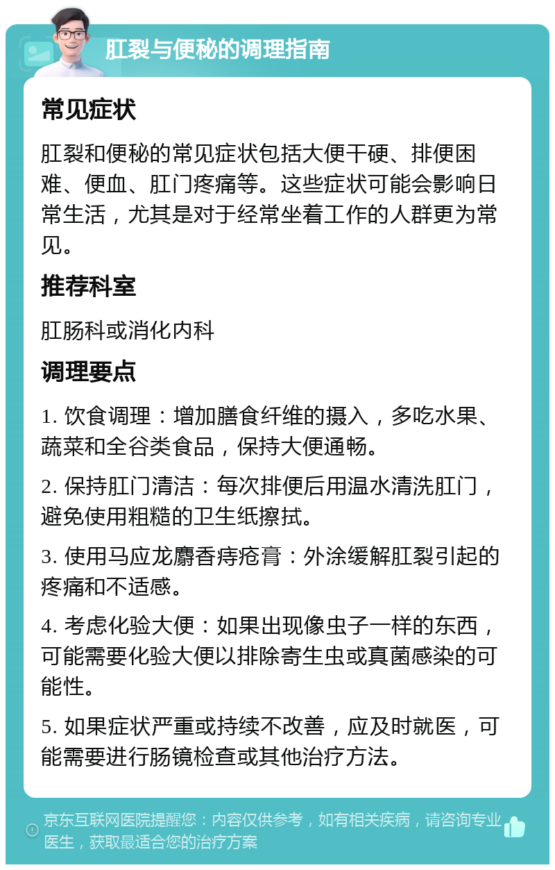 肛裂与便秘的调理指南 常见症状 肛裂和便秘的常见症状包括大便干硬、排便困难、便血、肛门疼痛等。这些症状可能会影响日常生活，尤其是对于经常坐着工作的人群更为常见。 推荐科室 肛肠科或消化内科 调理要点 1. 饮食调理：增加膳食纤维的摄入，多吃水果、蔬菜和全谷类食品，保持大便通畅。 2. 保持肛门清洁：每次排便后用温水清洗肛门，避免使用粗糙的卫生纸擦拭。 3. 使用马应龙麝香痔疮膏：外涂缓解肛裂引起的疼痛和不适感。 4. 考虑化验大便：如果出现像虫子一样的东西，可能需要化验大便以排除寄生虫或真菌感染的可能性。 5. 如果症状严重或持续不改善，应及时就医，可能需要进行肠镜检查或其他治疗方法。