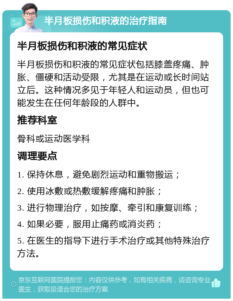 半月板损伤和积液的治疗指南 半月板损伤和积液的常见症状 半月板损伤和积液的常见症状包括膝盖疼痛、肿胀、僵硬和活动受限，尤其是在运动或长时间站立后。这种情况多见于年轻人和运动员，但也可能发生在任何年龄段的人群中。 推荐科室 骨科或运动医学科 调理要点 1. 保持休息，避免剧烈运动和重物搬运； 2. 使用冰敷或热敷缓解疼痛和肿胀； 3. 进行物理治疗，如按摩、牵引和康复训练； 4. 如果必要，服用止痛药或消炎药； 5. 在医生的指导下进行手术治疗或其他特殊治疗方法。