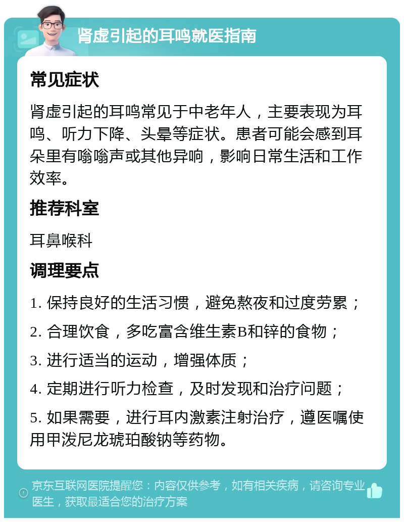 肾虚引起的耳鸣就医指南 常见症状 肾虚引起的耳鸣常见于中老年人，主要表现为耳鸣、听力下降、头晕等症状。患者可能会感到耳朵里有嗡嗡声或其他异响，影响日常生活和工作效率。 推荐科室 耳鼻喉科 调理要点 1. 保持良好的生活习惯，避免熬夜和过度劳累； 2. 合理饮食，多吃富含维生素B和锌的食物； 3. 进行适当的运动，增强体质； 4. 定期进行听力检查，及时发现和治疗问题； 5. 如果需要，进行耳内激素注射治疗，遵医嘱使用甲泼尼龙琥珀酸钠等药物。