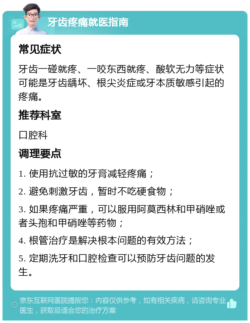 牙齿疼痛就医指南 常见症状 牙齿一碰就疼、一咬东西就疼、酸软无力等症状可能是牙齿龋坏、根尖炎症或牙本质敏感引起的疼痛。 推荐科室 口腔科 调理要点 1. 使用抗过敏的牙膏减轻疼痛； 2. 避免刺激牙齿，暂时不吃硬食物； 3. 如果疼痛严重，可以服用阿莫西林和甲硝唑或者头孢和甲硝唑等药物； 4. 根管治疗是解决根本问题的有效方法； 5. 定期洗牙和口腔检查可以预防牙齿问题的发生。