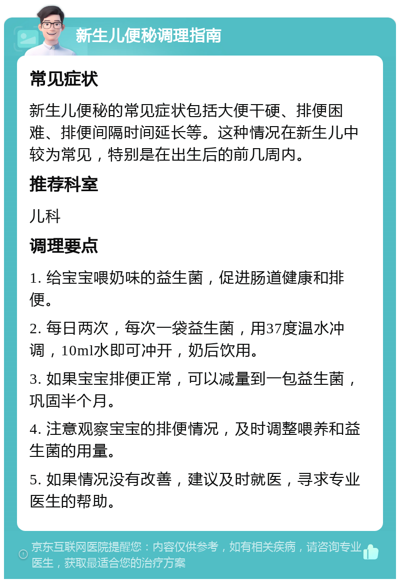 新生儿便秘调理指南 常见症状 新生儿便秘的常见症状包括大便干硬、排便困难、排便间隔时间延长等。这种情况在新生儿中较为常见，特别是在出生后的前几周内。 推荐科室 儿科 调理要点 1. 给宝宝喂奶味的益生菌，促进肠道健康和排便。 2. 每日两次，每次一袋益生菌，用37度温水冲调，10ml水即可冲开，奶后饮用。 3. 如果宝宝排便正常，可以减量到一包益生菌，巩固半个月。 4. 注意观察宝宝的排便情况，及时调整喂养和益生菌的用量。 5. 如果情况没有改善，建议及时就医，寻求专业医生的帮助。