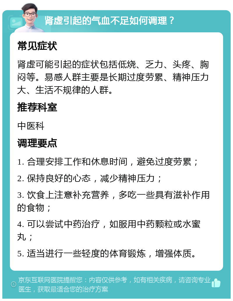 肾虚引起的气血不足如何调理？ 常见症状 肾虚可能引起的症状包括低烧、乏力、头疼、胸闷等。易感人群主要是长期过度劳累、精神压力大、生活不规律的人群。 推荐科室 中医科 调理要点 1. 合理安排工作和休息时间，避免过度劳累； 2. 保持良好的心态，减少精神压力； 3. 饮食上注意补充营养，多吃一些具有滋补作用的食物； 4. 可以尝试中药治疗，如服用中药颗粒或水蜜丸； 5. 适当进行一些轻度的体育锻炼，增强体质。