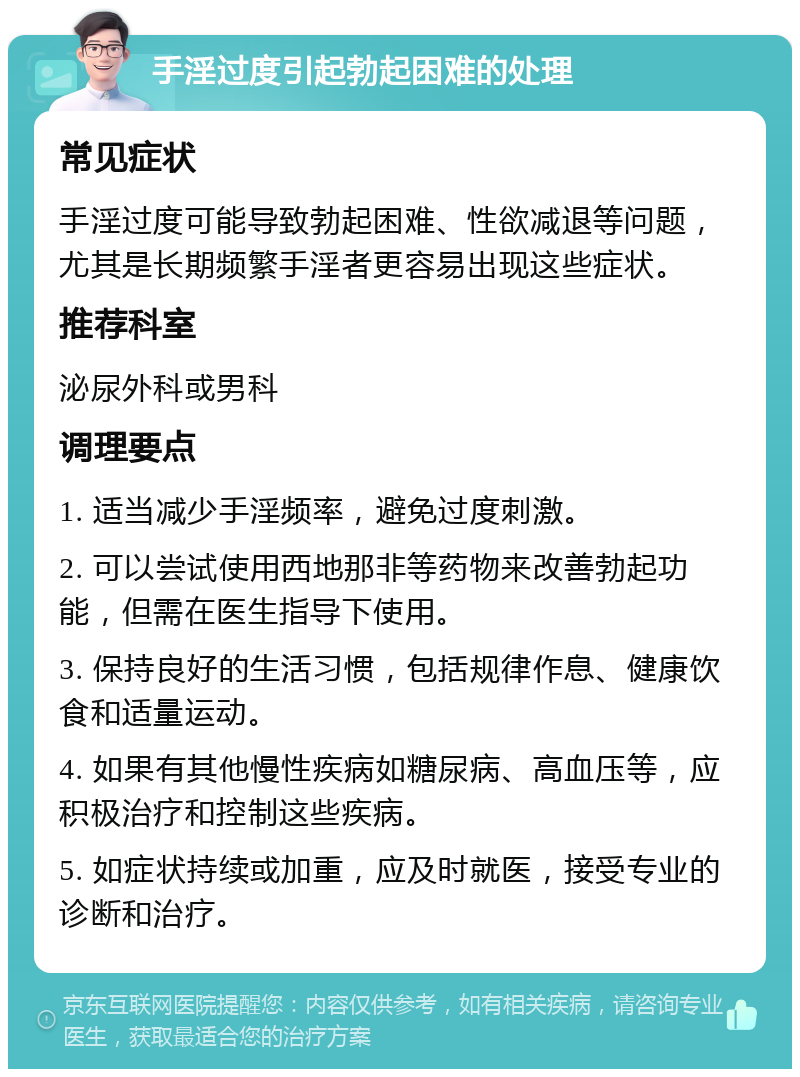 手淫过度引起勃起困难的处理 常见症状 手淫过度可能导致勃起困难、性欲减退等问题，尤其是长期频繁手淫者更容易出现这些症状。 推荐科室 泌尿外科或男科 调理要点 1. 适当减少手淫频率，避免过度刺激。 2. 可以尝试使用西地那非等药物来改善勃起功能，但需在医生指导下使用。 3. 保持良好的生活习惯，包括规律作息、健康饮食和适量运动。 4. 如果有其他慢性疾病如糖尿病、高血压等，应积极治疗和控制这些疾病。 5. 如症状持续或加重，应及时就医，接受专业的诊断和治疗。