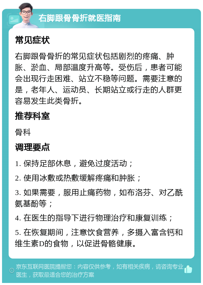 右脚跟骨骨折就医指南 常见症状 右脚跟骨骨折的常见症状包括剧烈的疼痛、肿胀、淤血、局部温度升高等。受伤后，患者可能会出现行走困难、站立不稳等问题。需要注意的是，老年人、运动员、长期站立或行走的人群更容易发生此类骨折。 推荐科室 骨科 调理要点 1. 保持足部休息，避免过度活动； 2. 使用冰敷或热敷缓解疼痛和肿胀； 3. 如果需要，服用止痛药物，如布洛芬、对乙酰氨基酚等； 4. 在医生的指导下进行物理治疗和康复训练； 5. 在恢复期间，注意饮食营养，多摄入富含钙和维生素D的食物，以促进骨骼健康。