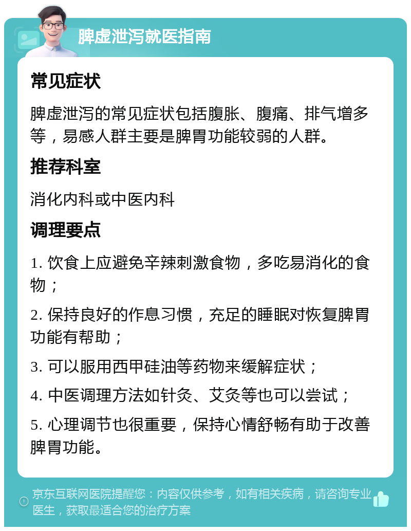 脾虚泄泻就医指南 常见症状 脾虚泄泻的常见症状包括腹胀、腹痛、排气增多等，易感人群主要是脾胃功能较弱的人群。 推荐科室 消化内科或中医内科 调理要点 1. 饮食上应避免辛辣刺激食物，多吃易消化的食物； 2. 保持良好的作息习惯，充足的睡眠对恢复脾胃功能有帮助； 3. 可以服用西甲硅油等药物来缓解症状； 4. 中医调理方法如针灸、艾灸等也可以尝试； 5. 心理调节也很重要，保持心情舒畅有助于改善脾胃功能。