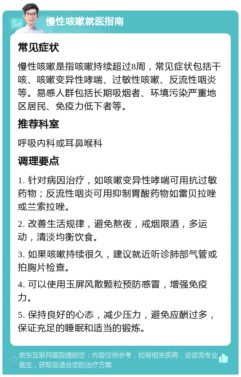 慢性咳嗽就医指南 常见症状 慢性咳嗽是指咳嗽持续超过8周，常见症状包括干咳、咳嗽变异性哮喘、过敏性咳嗽、反流性咽炎等。易感人群包括长期吸烟者、环境污染严重地区居民、免疫力低下者等。 推荐科室 呼吸内科或耳鼻喉科 调理要点 1. 针对病因治疗，如咳嗽变异性哮喘可用抗过敏药物；反流性咽炎可用抑制胃酸药物如雷贝拉唑或兰索拉唑。 2. 改善生活规律，避免熬夜，戒烟限酒，多运动，清淡均衡饮食。 3. 如果咳嗽持续很久，建议就近听诊肺部气管或拍胸片检查。 4. 可以使用玉屏风散颗粒预防感冒，增强免疫力。 5. 保持良好的心态，减少压力，避免应酬过多，保证充足的睡眠和适当的锻炼。