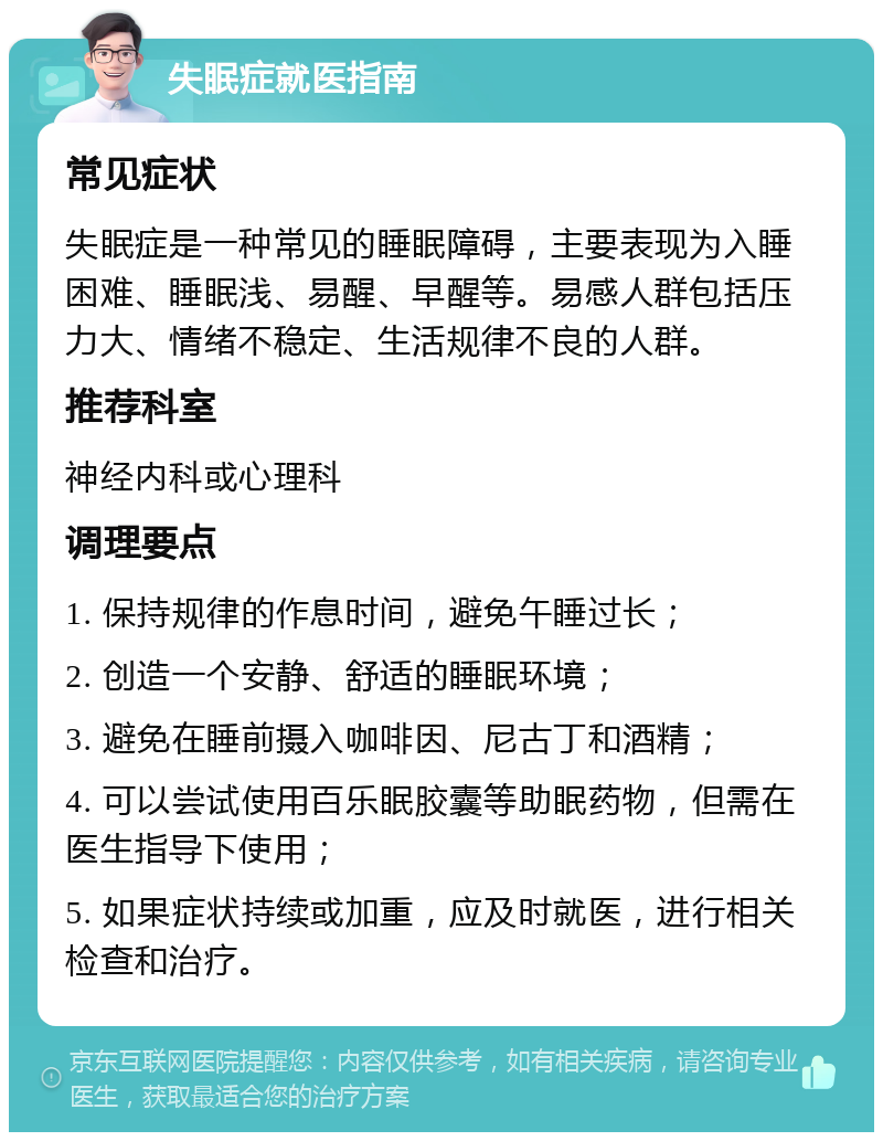 失眠症就医指南 常见症状 失眠症是一种常见的睡眠障碍，主要表现为入睡困难、睡眠浅、易醒、早醒等。易感人群包括压力大、情绪不稳定、生活规律不良的人群。 推荐科室 神经内科或心理科 调理要点 1. 保持规律的作息时间，避免午睡过长； 2. 创造一个安静、舒适的睡眠环境； 3. 避免在睡前摄入咖啡因、尼古丁和酒精； 4. 可以尝试使用百乐眠胶囊等助眠药物，但需在医生指导下使用； 5. 如果症状持续或加重，应及时就医，进行相关检查和治疗。