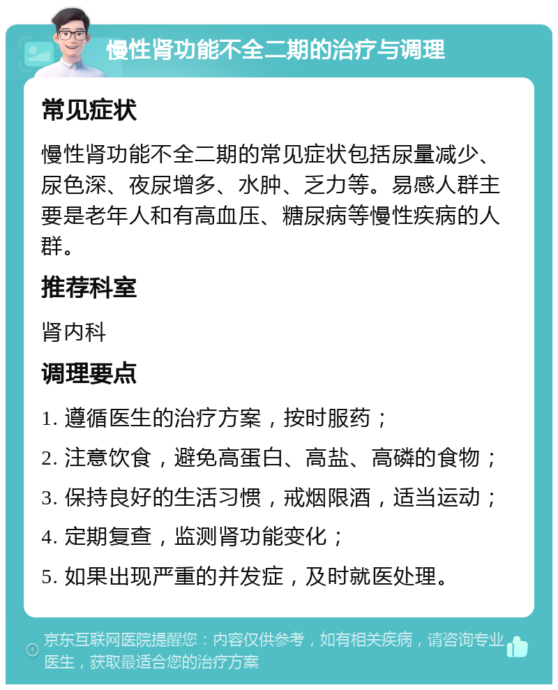 慢性肾功能不全二期的治疗与调理 常见症状 慢性肾功能不全二期的常见症状包括尿量减少、尿色深、夜尿增多、水肿、乏力等。易感人群主要是老年人和有高血压、糖尿病等慢性疾病的人群。 推荐科室 肾内科 调理要点 1. 遵循医生的治疗方案，按时服药； 2. 注意饮食，避免高蛋白、高盐、高磷的食物； 3. 保持良好的生活习惯，戒烟限酒，适当运动； 4. 定期复查，监测肾功能变化； 5. 如果出现严重的并发症，及时就医处理。