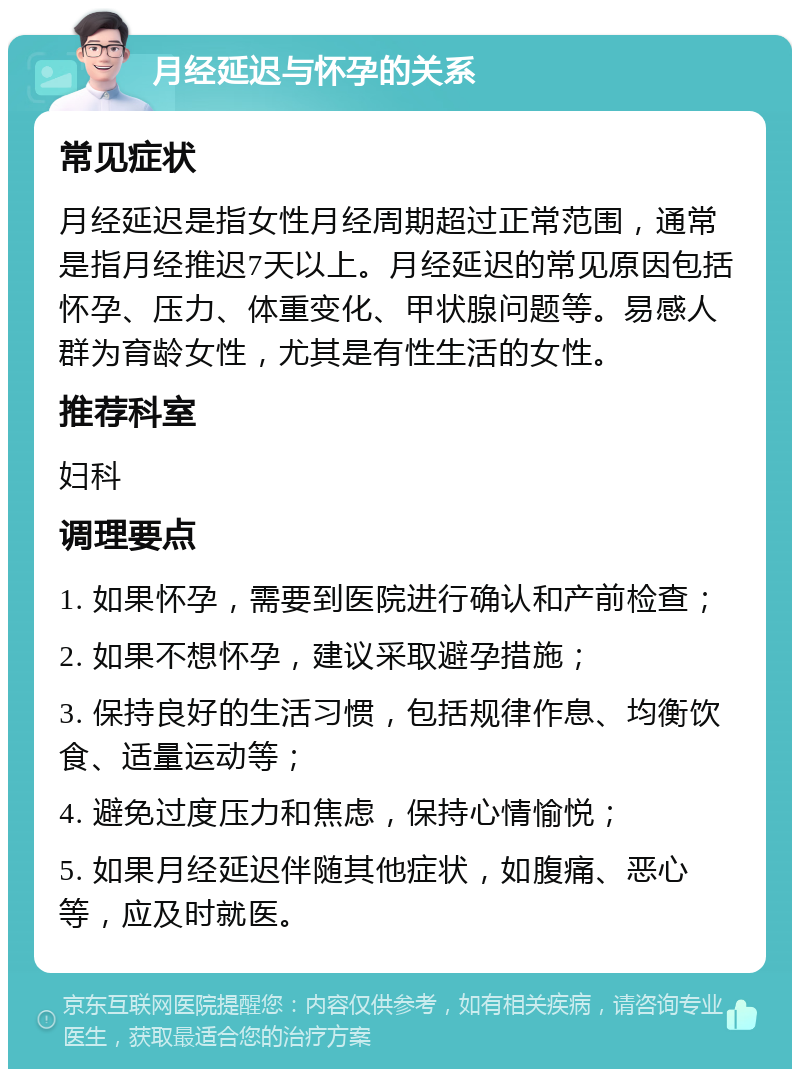 月经延迟与怀孕的关系 常见症状 月经延迟是指女性月经周期超过正常范围，通常是指月经推迟7天以上。月经延迟的常见原因包括怀孕、压力、体重变化、甲状腺问题等。易感人群为育龄女性，尤其是有性生活的女性。 推荐科室 妇科 调理要点 1. 如果怀孕，需要到医院进行确认和产前检查； 2. 如果不想怀孕，建议采取避孕措施； 3. 保持良好的生活习惯，包括规律作息、均衡饮食、适量运动等； 4. 避免过度压力和焦虑，保持心情愉悦； 5. 如果月经延迟伴随其他症状，如腹痛、恶心等，应及时就医。