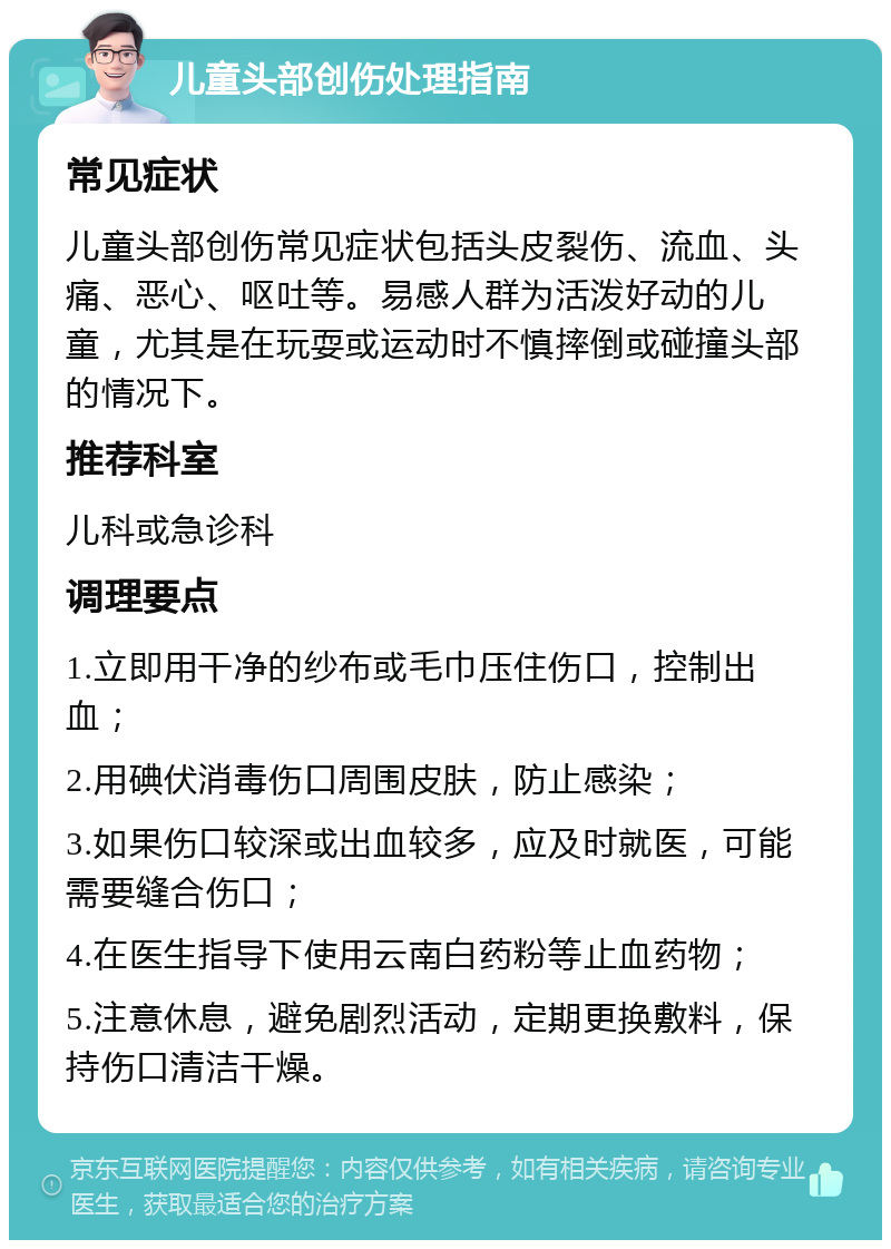 儿童头部创伤处理指南 常见症状 儿童头部创伤常见症状包括头皮裂伤、流血、头痛、恶心、呕吐等。易感人群为活泼好动的儿童，尤其是在玩耍或运动时不慎摔倒或碰撞头部的情况下。 推荐科室 儿科或急诊科 调理要点 1.立即用干净的纱布或毛巾压住伤口，控制出血； 2.用碘伏消毒伤口周围皮肤，防止感染； 3.如果伤口较深或出血较多，应及时就医，可能需要缝合伤口； 4.在医生指导下使用云南白药粉等止血药物； 5.注意休息，避免剧烈活动，定期更换敷料，保持伤口清洁干燥。