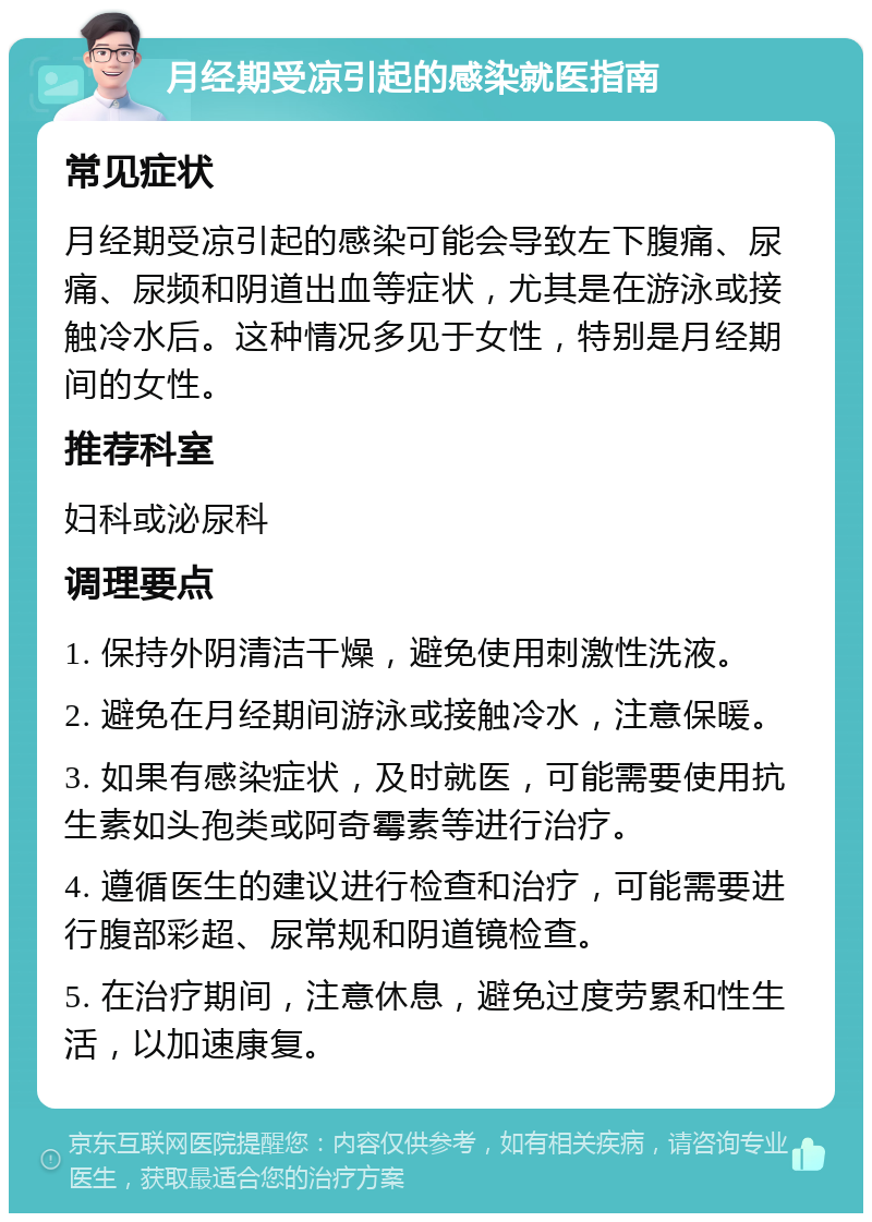 月经期受凉引起的感染就医指南 常见症状 月经期受凉引起的感染可能会导致左下腹痛、尿痛、尿频和阴道出血等症状，尤其是在游泳或接触冷水后。这种情况多见于女性，特别是月经期间的女性。 推荐科室 妇科或泌尿科 调理要点 1. 保持外阴清洁干燥，避免使用刺激性洗液。 2. 避免在月经期间游泳或接触冷水，注意保暖。 3. 如果有感染症状，及时就医，可能需要使用抗生素如头孢类或阿奇霉素等进行治疗。 4. 遵循医生的建议进行检查和治疗，可能需要进行腹部彩超、尿常规和阴道镜检查。 5. 在治疗期间，注意休息，避免过度劳累和性生活，以加速康复。