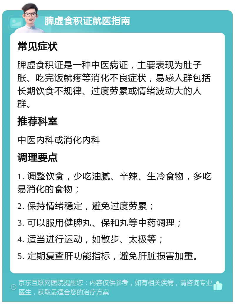 脾虚食积证就医指南 常见症状 脾虚食积证是一种中医病证，主要表现为肚子胀、吃完饭就疼等消化不良症状，易感人群包括长期饮食不规律、过度劳累或情绪波动大的人群。 推荐科室 中医内科或消化内科 调理要点 1. 调整饮食，少吃油腻、辛辣、生冷食物，多吃易消化的食物； 2. 保持情绪稳定，避免过度劳累； 3. 可以服用健脾丸、保和丸等中药调理； 4. 适当进行运动，如散步、太极等； 5. 定期复查肝功能指标，避免肝脏损害加重。