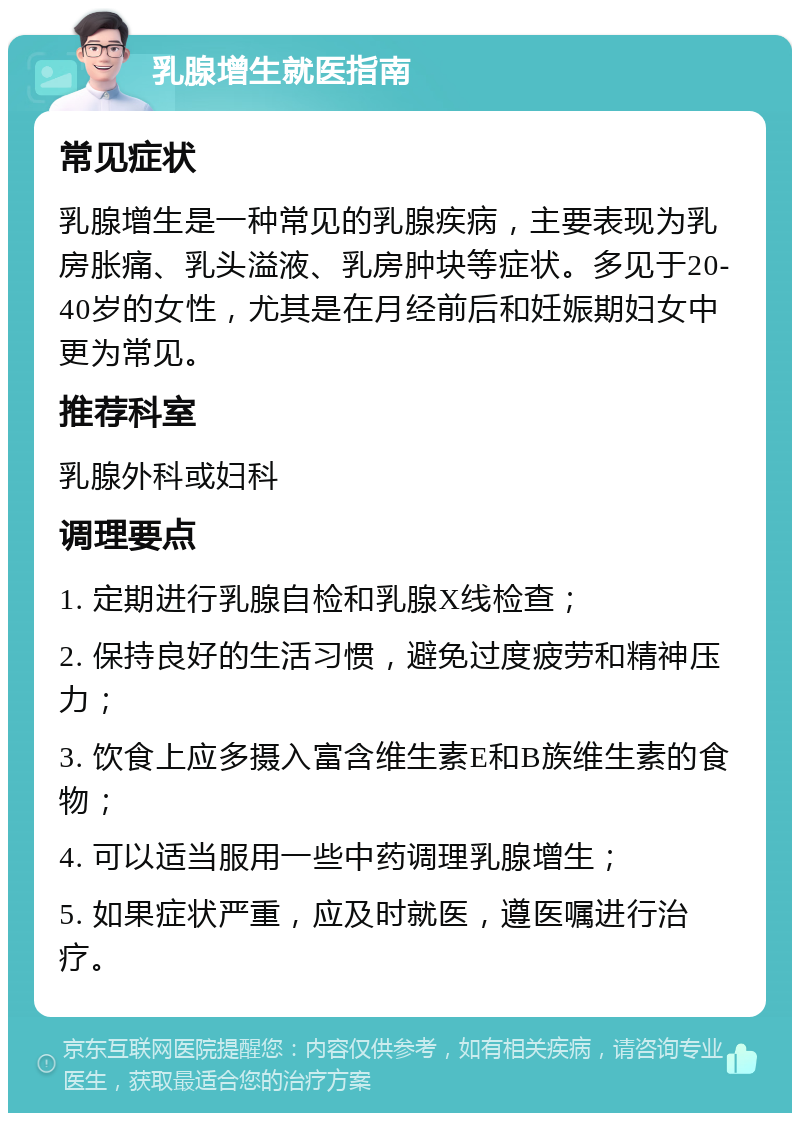 乳腺增生就医指南 常见症状 乳腺增生是一种常见的乳腺疾病，主要表现为乳房胀痛、乳头溢液、乳房肿块等症状。多见于20-40岁的女性，尤其是在月经前后和妊娠期妇女中更为常见。 推荐科室 乳腺外科或妇科 调理要点 1. 定期进行乳腺自检和乳腺X线检查； 2. 保持良好的生活习惯，避免过度疲劳和精神压力； 3. 饮食上应多摄入富含维生素E和B族维生素的食物； 4. 可以适当服用一些中药调理乳腺增生； 5. 如果症状严重，应及时就医，遵医嘱进行治疗。