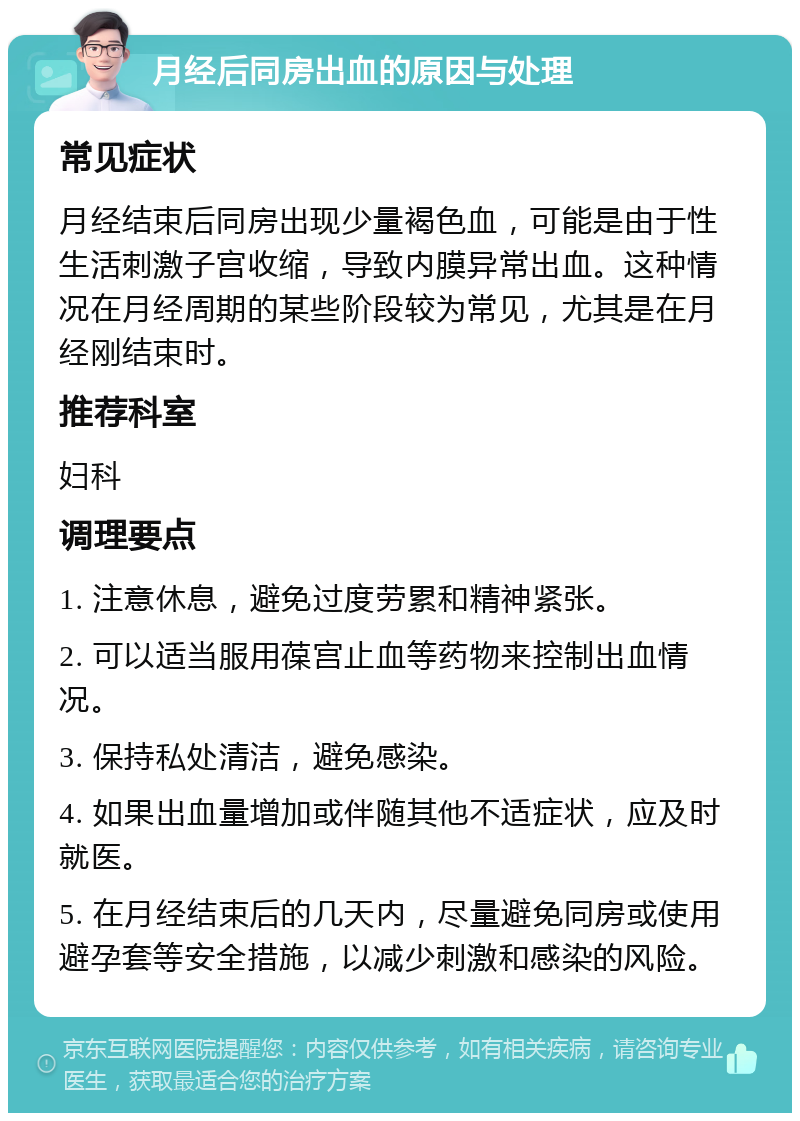 月经后同房出血的原因与处理 常见症状 月经结束后同房出现少量褐色血，可能是由于性生活刺激子宫收缩，导致内膜异常出血。这种情况在月经周期的某些阶段较为常见，尤其是在月经刚结束时。 推荐科室 妇科 调理要点 1. 注意休息，避免过度劳累和精神紧张。 2. 可以适当服用葆宫止血等药物来控制出血情况。 3. 保持私处清洁，避免感染。 4. 如果出血量增加或伴随其他不适症状，应及时就医。 5. 在月经结束后的几天内，尽量避免同房或使用避孕套等安全措施，以减少刺激和感染的风险。