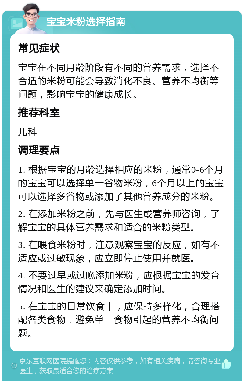 宝宝米粉选择指南 常见症状 宝宝在不同月龄阶段有不同的营养需求，选择不合适的米粉可能会导致消化不良、营养不均衡等问题，影响宝宝的健康成长。 推荐科室 儿科 调理要点 1. 根据宝宝的月龄选择相应的米粉，通常0-6个月的宝宝可以选择单一谷物米粉，6个月以上的宝宝可以选择多谷物或添加了其他营养成分的米粉。 2. 在添加米粉之前，先与医生或营养师咨询，了解宝宝的具体营养需求和适合的米粉类型。 3. 在喂食米粉时，注意观察宝宝的反应，如有不适应或过敏现象，应立即停止使用并就医。 4. 不要过早或过晚添加米粉，应根据宝宝的发育情况和医生的建议来确定添加时间。 5. 在宝宝的日常饮食中，应保持多样化，合理搭配各类食物，避免单一食物引起的营养不均衡问题。