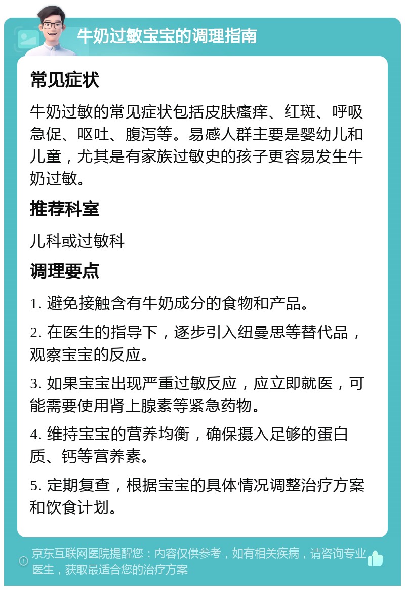 牛奶过敏宝宝的调理指南 常见症状 牛奶过敏的常见症状包括皮肤瘙痒、红斑、呼吸急促、呕吐、腹泻等。易感人群主要是婴幼儿和儿童，尤其是有家族过敏史的孩子更容易发生牛奶过敏。 推荐科室 儿科或过敏科 调理要点 1. 避免接触含有牛奶成分的食物和产品。 2. 在医生的指导下，逐步引入纽曼思等替代品，观察宝宝的反应。 3. 如果宝宝出现严重过敏反应，应立即就医，可能需要使用肾上腺素等紧急药物。 4. 维持宝宝的营养均衡，确保摄入足够的蛋白质、钙等营养素。 5. 定期复查，根据宝宝的具体情况调整治疗方案和饮食计划。