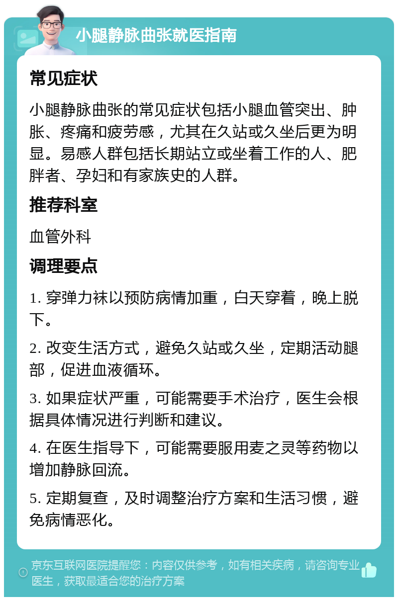 小腿静脉曲张就医指南 常见症状 小腿静脉曲张的常见症状包括小腿血管突出、肿胀、疼痛和疲劳感，尤其在久站或久坐后更为明显。易感人群包括长期站立或坐着工作的人、肥胖者、孕妇和有家族史的人群。 推荐科室 血管外科 调理要点 1. 穿弹力袜以预防病情加重，白天穿着，晚上脱下。 2. 改变生活方式，避免久站或久坐，定期活动腿部，促进血液循环。 3. 如果症状严重，可能需要手术治疗，医生会根据具体情况进行判断和建议。 4. 在医生指导下，可能需要服用麦之灵等药物以增加静脉回流。 5. 定期复查，及时调整治疗方案和生活习惯，避免病情恶化。