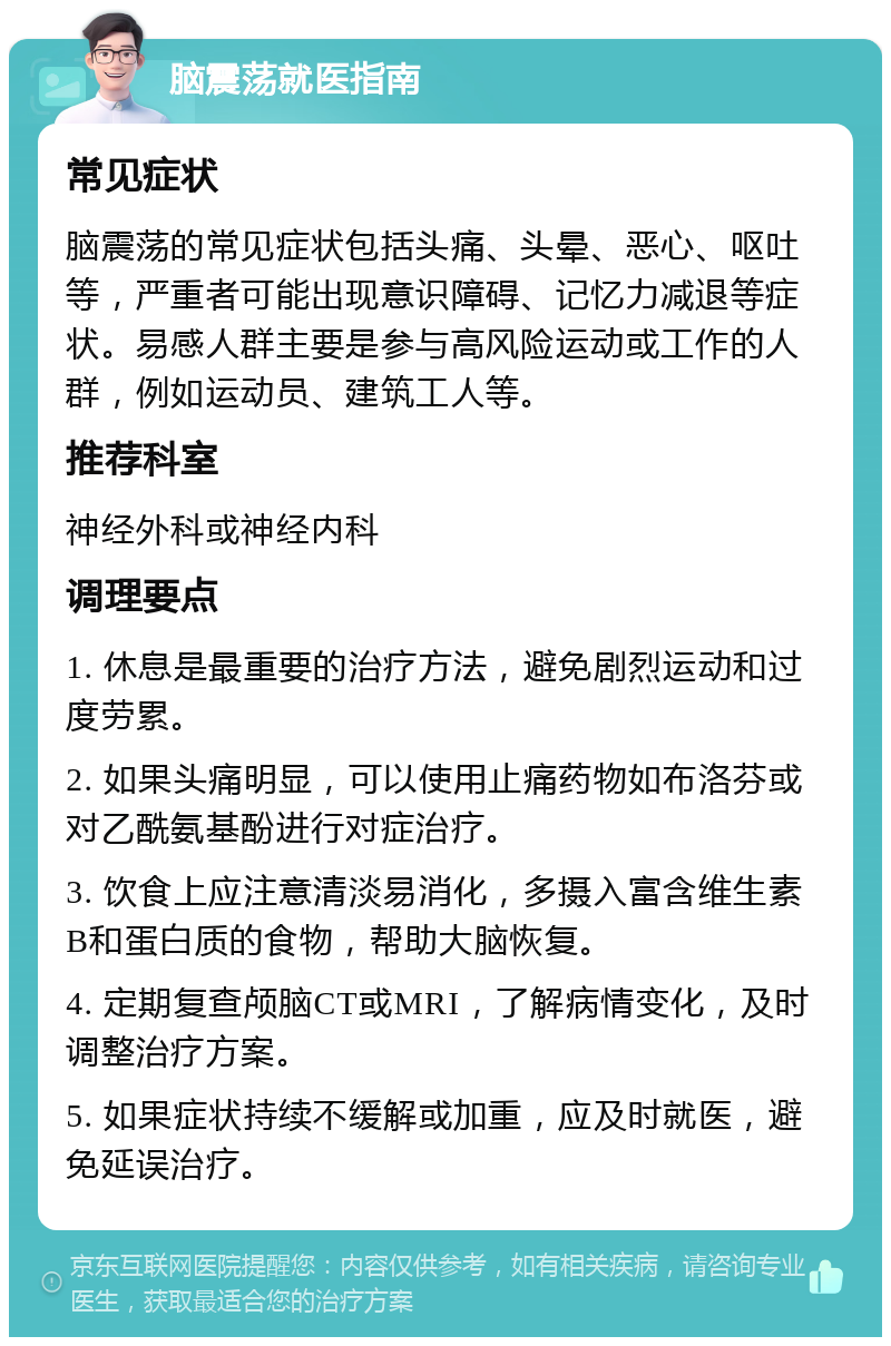 脑震荡就医指南 常见症状 脑震荡的常见症状包括头痛、头晕、恶心、呕吐等，严重者可能出现意识障碍、记忆力减退等症状。易感人群主要是参与高风险运动或工作的人群，例如运动员、建筑工人等。 推荐科室 神经外科或神经内科 调理要点 1. 休息是最重要的治疗方法，避免剧烈运动和过度劳累。 2. 如果头痛明显，可以使用止痛药物如布洛芬或对乙酰氨基酚进行对症治疗。 3. 饮食上应注意清淡易消化，多摄入富含维生素B和蛋白质的食物，帮助大脑恢复。 4. 定期复查颅脑CT或MRI，了解病情变化，及时调整治疗方案。 5. 如果症状持续不缓解或加重，应及时就医，避免延误治疗。