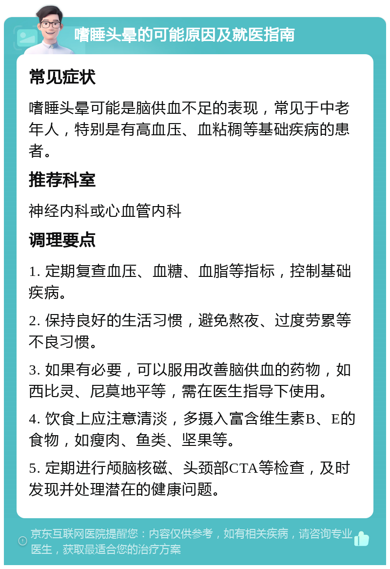 嗜睡头晕的可能原因及就医指南 常见症状 嗜睡头晕可能是脑供血不足的表现，常见于中老年人，特别是有高血压、血粘稠等基础疾病的患者。 推荐科室 神经内科或心血管内科 调理要点 1. 定期复查血压、血糖、血脂等指标，控制基础疾病。 2. 保持良好的生活习惯，避免熬夜、过度劳累等不良习惯。 3. 如果有必要，可以服用改善脑供血的药物，如西比灵、尼莫地平等，需在医生指导下使用。 4. 饮食上应注意清淡，多摄入富含维生素B、E的食物，如瘦肉、鱼类、坚果等。 5. 定期进行颅脑核磁、头颈部CTA等检查，及时发现并处理潜在的健康问题。