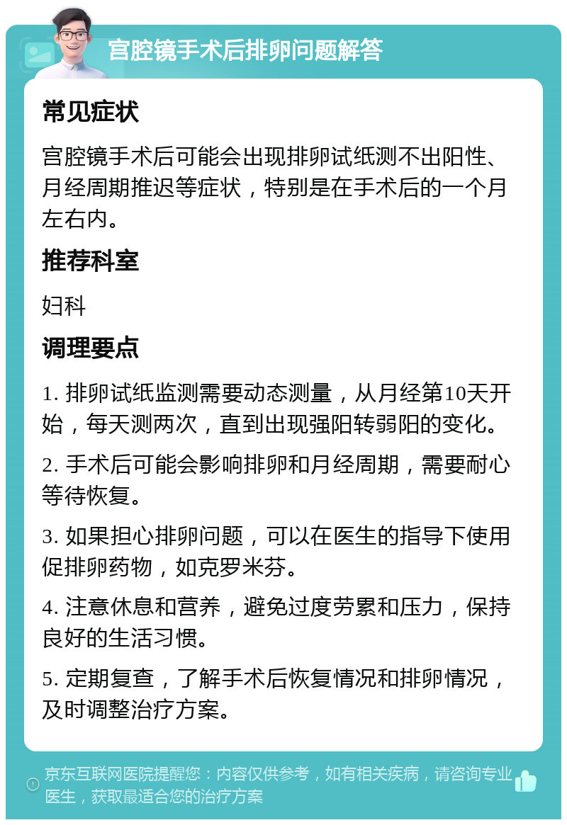 宫腔镜手术后排卵问题解答 常见症状 宫腔镜手术后可能会出现排卵试纸测不出阳性、月经周期推迟等症状，特别是在手术后的一个月左右内。 推荐科室 妇科 调理要点 1. 排卵试纸监测需要动态测量，从月经第10天开始，每天测两次，直到出现强阳转弱阳的变化。 2. 手术后可能会影响排卵和月经周期，需要耐心等待恢复。 3. 如果担心排卵问题，可以在医生的指导下使用促排卵药物，如克罗米芬。 4. 注意休息和营养，避免过度劳累和压力，保持良好的生活习惯。 5. 定期复查，了解手术后恢复情况和排卵情况，及时调整治疗方案。