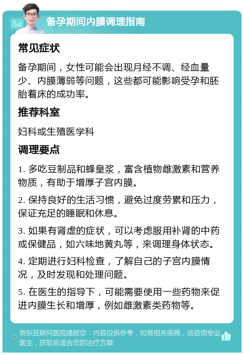 备孕期间内膜调理指南 常见症状 备孕期间，女性可能会出现月经不调、经血量少、内膜薄弱等问题，这些都可能影响受孕和胚胎着床的成功率。 推荐科室 妇科或生殖医学科 调理要点 1. 多吃豆制品和蜂皇浆，富含植物雌激素和营养物质，有助于增厚子宫内膜。 2. 保持良好的生活习惯，避免过度劳累和压力，保证充足的睡眠和休息。 3. 如果有肾虚的症状，可以考虑服用补肾的中药或保健品，如六味地黄丸等，来调理身体状态。 4. 定期进行妇科检查，了解自己的子宫内膜情况，及时发现和处理问题。 5. 在医生的指导下，可能需要使用一些药物来促进内膜生长和增厚，例如雌激素类药物等。