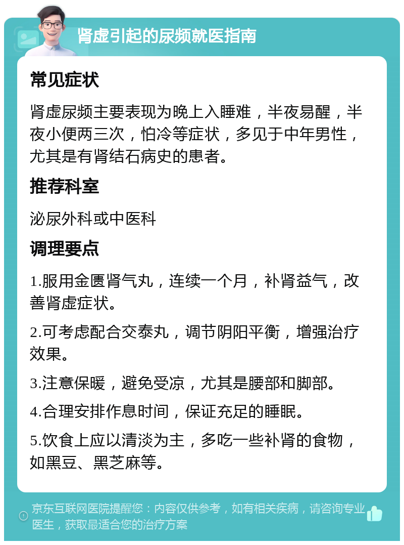 肾虚引起的尿频就医指南 常见症状 肾虚尿频主要表现为晚上入睡难，半夜易醒，半夜小便两三次，怕冷等症状，多见于中年男性，尤其是有肾结石病史的患者。 推荐科室 泌尿外科或中医科 调理要点 1.服用金匮肾气丸，连续一个月，补肾益气，改善肾虚症状。 2.可考虑配合交泰丸，调节阴阳平衡，增强治疗效果。 3.注意保暖，避免受凉，尤其是腰部和脚部。 4.合理安排作息时间，保证充足的睡眠。 5.饮食上应以清淡为主，多吃一些补肾的食物，如黑豆、黑芝麻等。