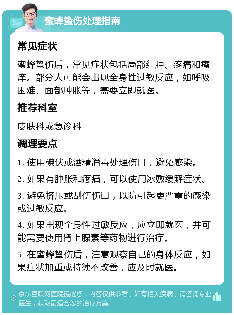 蜜蜂蛰伤处理指南 常见症状 蜜蜂蛰伤后，常见症状包括局部红肿、疼痛和瘙痒。部分人可能会出现全身性过敏反应，如呼吸困难、面部肿胀等，需要立即就医。 推荐科室 皮肤科或急诊科 调理要点 1. 使用碘伏或酒精消毒处理伤口，避免感染。 2. 如果有肿胀和疼痛，可以使用冰敷缓解症状。 3. 避免挤压或刮伤伤口，以防引起更严重的感染或过敏反应。 4. 如果出现全身性过敏反应，应立即就医，并可能需要使用肾上腺素等药物进行治疗。 5. 在蜜蜂蛰伤后，注意观察自己的身体反应，如果症状加重或持续不改善，应及时就医。