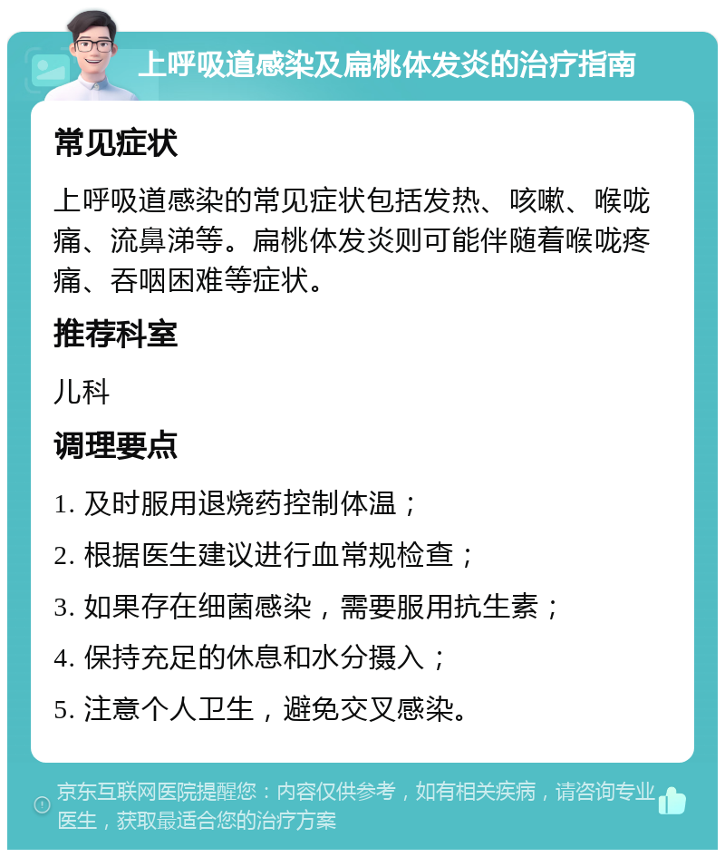 上呼吸道感染及扁桃体发炎的治疗指南 常见症状 上呼吸道感染的常见症状包括发热、咳嗽、喉咙痛、流鼻涕等。扁桃体发炎则可能伴随着喉咙疼痛、吞咽困难等症状。 推荐科室 儿科 调理要点 1. 及时服用退烧药控制体温； 2. 根据医生建议进行血常规检查； 3. 如果存在细菌感染，需要服用抗生素； 4. 保持充足的休息和水分摄入； 5. 注意个人卫生，避免交叉感染。