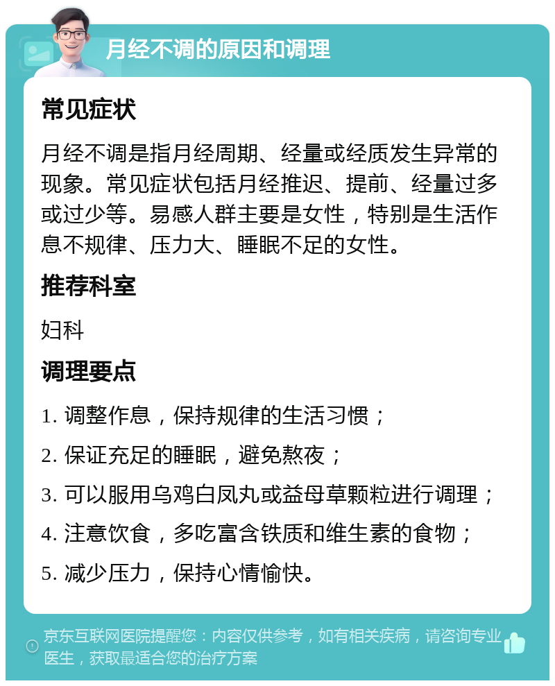 月经不调的原因和调理 常见症状 月经不调是指月经周期、经量或经质发生异常的现象。常见症状包括月经推迟、提前、经量过多或过少等。易感人群主要是女性，特别是生活作息不规律、压力大、睡眠不足的女性。 推荐科室 妇科 调理要点 1. 调整作息，保持规律的生活习惯； 2. 保证充足的睡眠，避免熬夜； 3. 可以服用乌鸡白凤丸或益母草颗粒进行调理； 4. 注意饮食，多吃富含铁质和维生素的食物； 5. 减少压力，保持心情愉快。